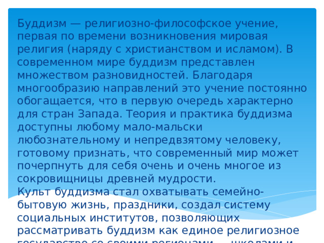 Буддизм — религиозно-философское учение, первая по времени возникновения мировая религия (наряду с христианством и исламом). В современном мире буддизм представлен множеством разновидностей. Благодаря многообразию направлений это учение постоянно обогащается, что в первую очередь характерно для стран Запада. Теория и практика буддизма доступны любому мало-мальски любознательному и непредвзятому человеку, готовому признать, что современный мир может почерпнуть для себя очень и очень многое из сокровищницы древней мудрости. Культ буддизма стал охватывать семейно-бытовую жизнь, праздники, создал систему социальных институтов, позволяющих рассматривать буддизм как единое религиозное государство со своими регионами — школами и традициями. 