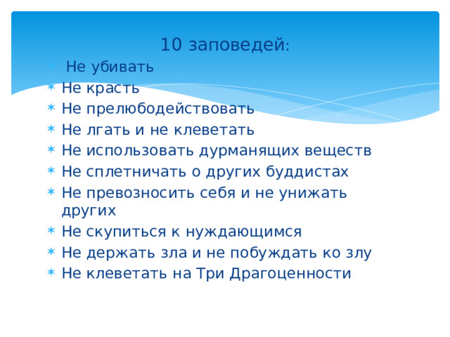 10 заповедей :  Не убивать Не красть Не прелюбодействовать Не лгать и не клеветать Не использовать дурманящих веществ Не сплетничать о других буддистах Не превозносить себя и не унижать других Не скупиться к нуждающимся Не держать зла и не побуждать ко злу Не клеветать на Три Драгоценности 