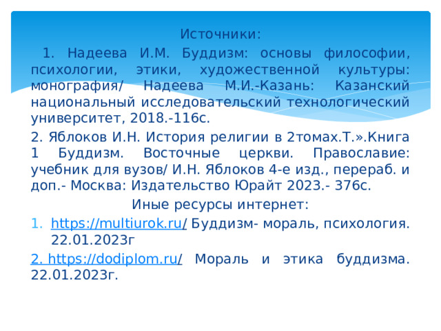 Источники:  1. Надеева И.М. Буддизм: основы философии, психологии, этики, художественной культуры: монография/ Надеева М.И.-Казань: Казанский национальный исследовательский технологический университет, 2018.-116с. 2. Яблоков И.Н. История религии в 2томах.Т.».Книга 1 Буддизм. Восточные церкви. Православие: учебник для вузов/ И.Н. Яблоков 4-е изд., перераб. и доп.- Москва: Издательство Юрайт 2023.- 376с. Иные ресурсы интернет: https ://multiurok.ru / Буддизм- мораль, психология. 22.01.2023г 2. https ://dodiplom.ru / Мораль и этика буддизма. 22.01.2023г. 
