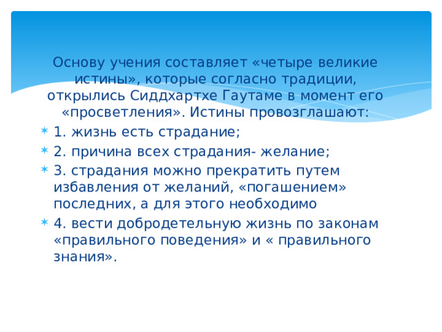 Основу учения составляет «четыре великие истины», которые согласно традиции, открылись Сиддхартхе Гаутаме в момент его «просветления». Истины провозглашают: 1. жизнь есть страдание; 2. причина всех страдания- желание; 3. страдания можно прекратить путем избавления от желаний, «погашением» последних, а для этого необходимо 4. вести добродетельную жизнь по законам «правильного поведения» и « правильного знания». 