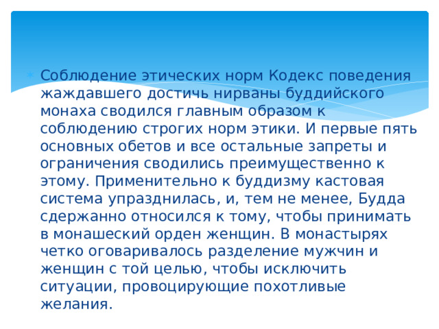 Соблюдение этических норм Кодекс поведения жаждавшего достичь нирваны буддийского монаха сводился главным образом к соблюдению строгих норм этики. И первые пять основных обетов и все остальные запреты и ограничения сводились преимущественно к этому. Применительно к буддизму кастовая система упразднилась, и, тем не менее, Будда сдержанно относился к тому, чтобы принимать в монашеский орден женщин. В монастырях четко оговаривалось разделение мужчин и женщин с той целью, чтобы исключить ситуации, провоцирующие похотливые желания. 