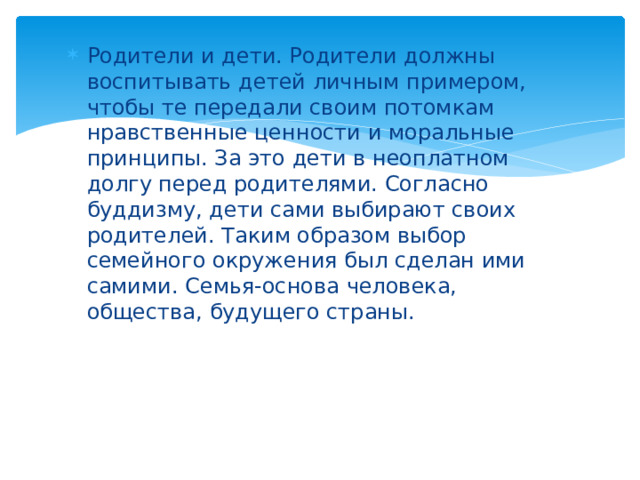 Родители и дети. Родители должны воспитывать детей личным примером, чтобы те передали своим потомкам нравственные ценности и моральные принципы. За это дети в неоплатном долгу перед родителями. Согласно буддизму, дети сами выбирают своих родителей. Таким образом выбор семейного окружения был сделан ими самими. Семья-основа человека, общества, будущего страны. 