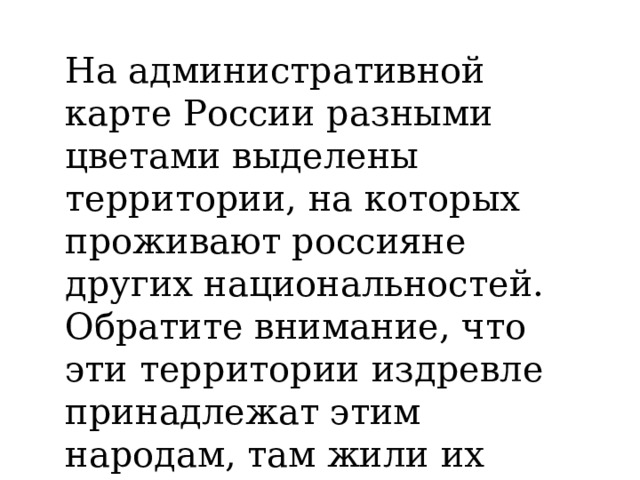 На административной карте России разными цветами выделены территории, на которых проживают россияне других национальностей. Обратите внимание, что эти территории издревле принадлежат этим народам, там жили их предки. 