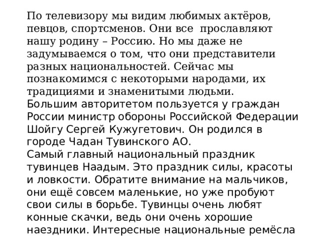 По телевизору мы видим любимых актёров, певцов, спортсменов. Они все  прославляют нашу родину – Россию. Но мы даже не задумываемся о том, что они представители разных национальностей. Сейчас мы познакомимся с некоторыми народами, их традициями и знаменитыми людьми. Большим авторитетом пользуется у граждан России министр обороны Российской Федерации Шойгу Сергей Кужугетович. Он родился в городе Чадан Тувинского АО. Самый главный национальный праздник тувинцев Наадым. Это праздник силы, красоты и ловкости. Обратите внимание на мальчиков, они ещё совсем маленькие, но уже пробуют свои силы в борьбе. Тувинцы очень любят конные скачки, ведь они очень хорошие наездники. Интересные национальные ремёсла у этого народа, особенно популярна резьба из кости. 