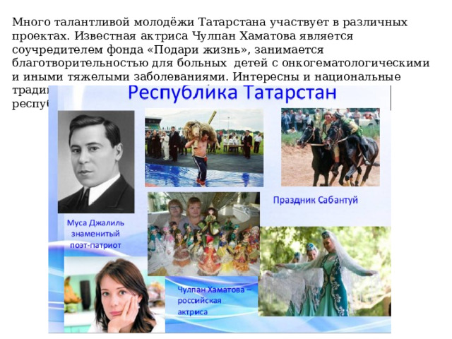 Много талантливой молодёжи Татарстана участвует в различных проектах. Известная актриса Чулпан Хаматова является соучредителем фонда «Подари жизнь», занимается благотворительностью для больных  детей с онкогематологическими и иными тяжелыми заболеваниями. Интересны и национальные традиции татарского народа. С большим размахом проходит в республике национальный праздник «Сабантуй». 