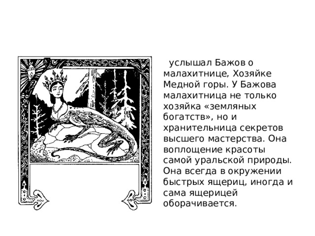    услышал Бажов о малахитнице, Хозяйке Медной горы. У Бажова малахитница не только хозяйка «земляных богатств», но и хранительница секретов высшего мастерства. Она воплощение красоты самой уральской природы. Она всегда в окружении быстрых ящериц, иногда и сама ящерицей оборачивается. 