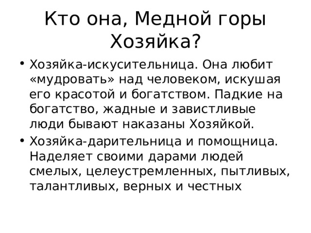 Кто она, Медной горы Хозяйка? Хозяйка-искусительница. Она любит «мудровать» над человеком, искушая его красотой и богатством. Падкие на богатство, жадные и завистливые люди бывают наказаны Хозяйкой. Хозяйка-дарительница и помощница. Наделяет своими дарами людей смелых, целеустремленных, пытливых, талантливых, верных и честных 