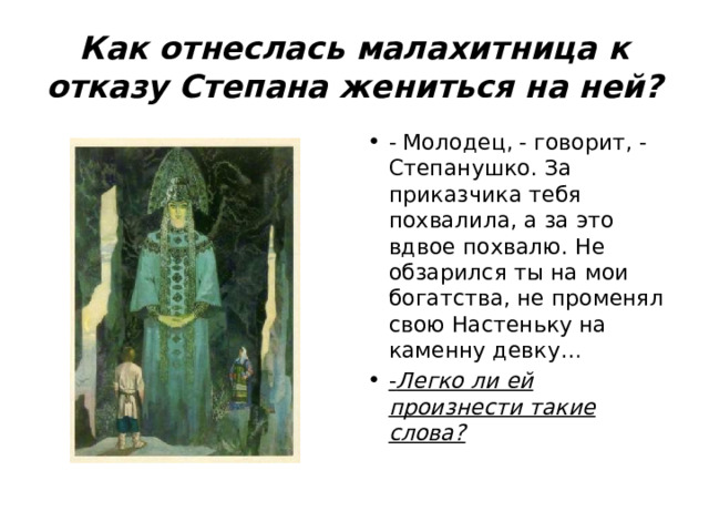 Как отнеслась малахитница к отказу Степана жениться на ней? - Молодец, - говорит, - Степанушко. За приказчика тебя похвалила, а за это вдвое похвалю. Не обзарился ты на мои богатства, не променял свою Настеньку на каменну девку… - Легко ли ей произнести такие слова? 