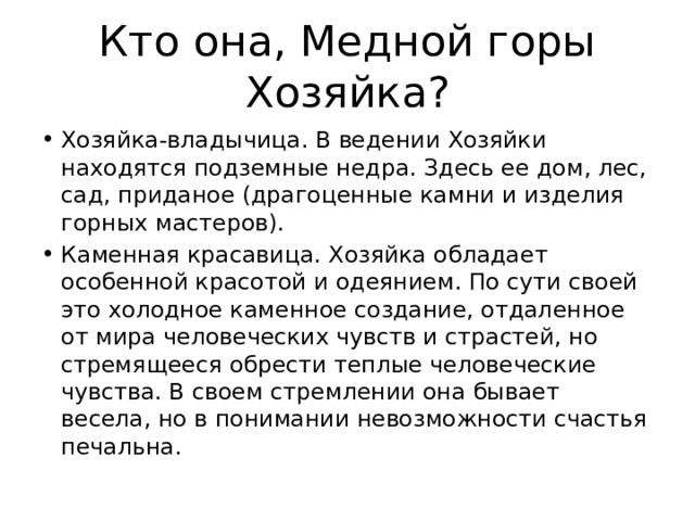 Кто она, Медной горы Хозяйка? Хозяйка-владычица. В ведении Хозяйки находятся подземные недра. Здесь ее дом, лес, сад, приданое (драгоценные камни и изделия горных мастеров). Каменная красавица. Хозяйка обладает особенной красотой и одеянием. По сути своей это холодное каменное создание, отдаленное от мира человеческих чувств и страстей, но стремящееся обрести теплые человеческие чувства. В своем стремлении она бывает весела, но в понимании невозможности счастья печальна. 