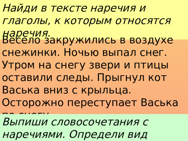 Найди в тексте наречия и глаголы, к которым относятся наречия. Весело закружились в воздухе снежинки. Ночью выпал снег. Утром на снегу звери и птицы оставили следы. Прыгнул кот Васька вниз с крыльца. Осторожно переступает Васька по снегу. Выпиши словосочетания с наречиями. Определи вид наречий. 