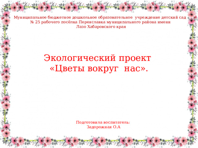 Муниципальное бюджетное дошкольное образовательное учреждение детский сад № 25 рабочего посёлка Переяславка муниципального района имени  Лазо Хабаровского края Экологический проект «Цветы вокруг  нас». Подготовила воспитатель: Задорожная О.А 