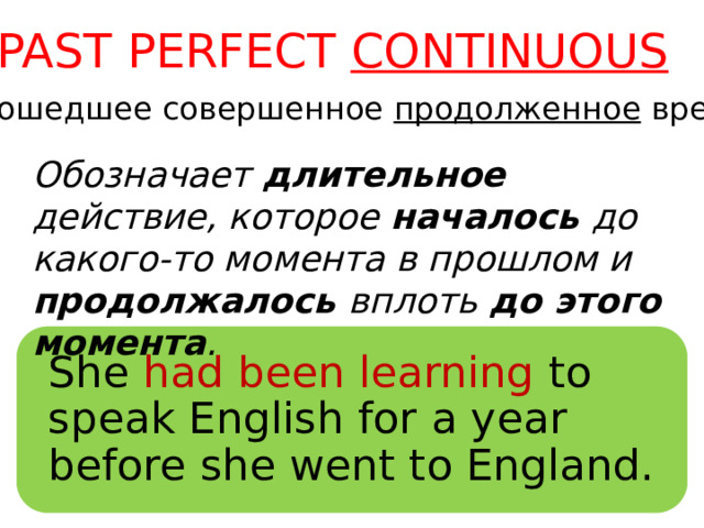 PAST PERFECT CONTINUOUS (Прошедшее совершенное продолженное время) Обозначает длительное действие, которое началось до какого-то момента в прошлом и продолжалось вплоть до этого момента . She  had been learning to speak English for a year before she went to England. 