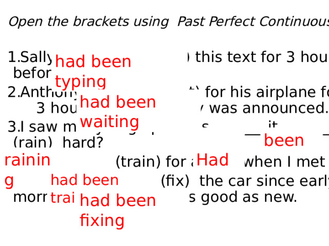Open the brackets using  Past Perfect Continuous. Sally ___________ (type) this text for 3 hours before Mark came. Anthony _________ (wait) for his airplane for 3 hours when its delay was announced. I saw many huge puddles. ______ it _______ (rain) hard? Rita _______ (train) for a year when I met her.  Our dad _________ (fix) the car since early morning before it was as good as new. had been typing had been waiting been  Had raining had been training had been fixing 