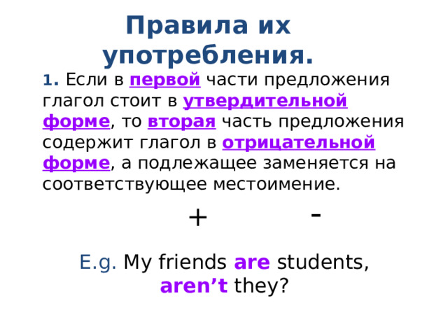 Правила их употребления . 1 . Если в первой части предложения глагол стоит в утвердительной форме , то вторая  часть предложения содержит глагол в отрицательной форме , а подлежащее заменяется на соответствующее местоимение. E.g. My friends are students, aren’t they? - + 