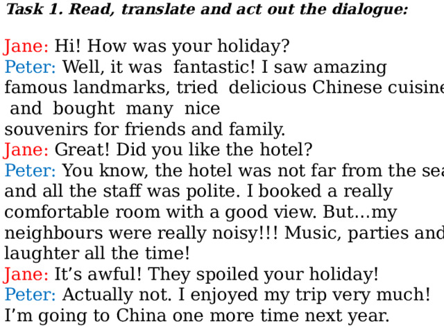Task 1. Read, translate and act out the dialogue:  Jane: Hi! How was your holiday? Peter: Well, it was fantastic! I saw amazing famous landmarks, tried delicious Chinese cuisine and bought many nice souvenirs for friends and family. Jane: Great! Did you like the hotel? Peter: You know, the hotel was not far from the sea and all the staff was polite. I booked a really comfortable room with a good view. But … my neighbours were really noisy!!! Music, parties and laughter all the time! Jane: It ’ s awful! They spoiled your holiday! Peter: Actually not. I enjoyed my trip very much! I ’ m going to China one more time next year. 