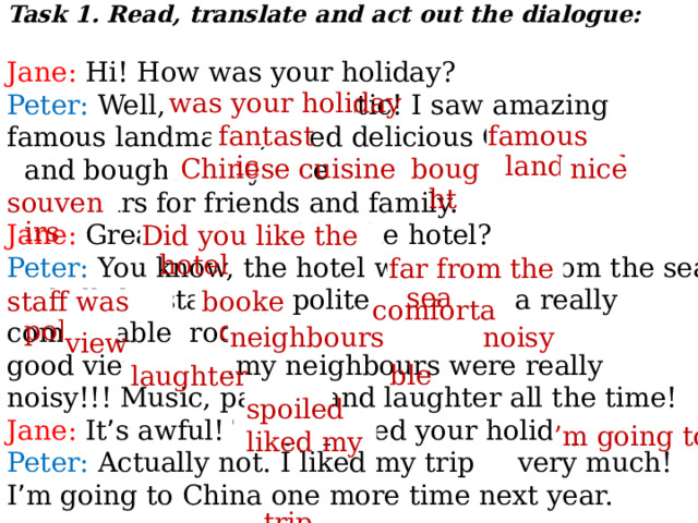 Task 1. Read, translate and act out the dialogue:  Jane: Hi! How was your holiday? Peter: Well, it was fantastic! I saw amazing famous landmarks, tried delicious Chinese food and bought many nice  souvenirs for friends and family. Jane: Great! Did you like the hotel? Peter: You know, the hotel was not far from the sea and all the staff was polite. I booked a really comfortable room with a good view. But … my neighbours were really noisy!!! Music, parties and laughter all the time! Jane: It ’ s awful! They spoiled your holiday! Peter: Actually not. I liked my trip very much! I ’ m going to China one more time next year. was your holiday  fantastic  famous landmarks , nice   Chinese cuisine   bought   souvenirs   Did you like the hotel   far from the sea   comfortable   staff was polite   booked   noisy   neighbours   view   laughter   spoiled   liked my trip   ’ m going to   