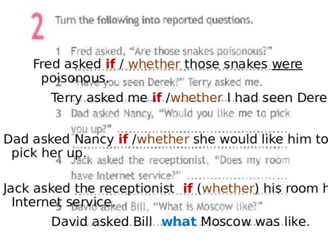 Fred asked if / whether those snakes were poisonous. Terry asked me if / whether I had seen Derek. Dad asked Nancy if / whether she would like him to pick her up. Jack asked the receptionist if ( whether ) his room had Internet service. David asked Bill  what  Moscow was like. 