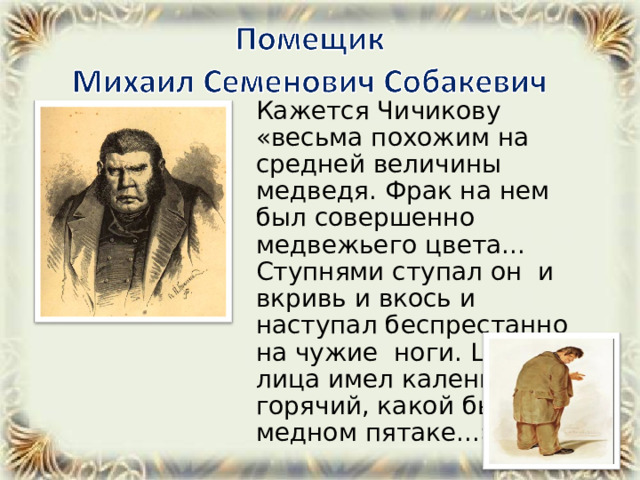  Кажется Чичикову «весьма похожим на средней величины медведя. Фрак на нем был совершенно медвежьего цвета... Ступнями ступал он и вкривь и вкось и наступал беспрестанно на чужие ноги. Цвет лица имел каленый, горячий, какой бывает на медном пятаке...» 
