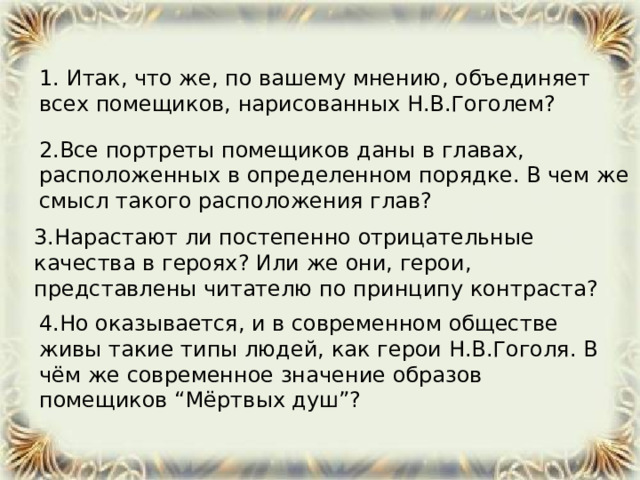   1. Итак, что же, по вашему мнению, объединяет всех помещиков, нарисованных Н.В.Гоголем?  2.Все портреты помещиков даны в главах, расположенных в определенном порядке. В чем же смысл такого расположения глав? 3.Нарастают ли постепенно отрицательные качества в героях? Или же они, герои, представлены читателю по принципу контраста? 4.Но оказывается, и в современном обществе живы такие типы людей, как герои Н.В.Гоголя. В чём же современное значение образов помещиков “Мёртвых душ”?  