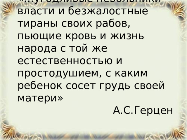 «…угодливые невольники власти и безжалостные тираны своих рабов, пьющие кровь и жизнь народа с той же естественностью и простодушием, с каким ребенок сосет грудь своей матери» А.С.Герцен  