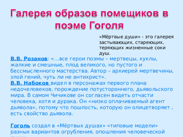 «Мёртвые души» - это галерея застывающих, стареющих, теряющих жизненные соки душ. В.В. Розанов : «…все герои поэмы – мертвецы, куклы, жалкие и смешные, плод великого, но пустого и бессмысленного мастерства. Автор – архиерей мертвечины, злой гений, чуть ли не антихрист». В.В. Набоков видел в персонажах первого плана недочеловеков, порождение потустороннего, дьявольского мира. В самом Чичикове он согласен видеть отчасти человека, хотя и дурака. Он «низко оплачиваемый агент дьявола», потому что пошлость, которую он олицетворяет , есть свойство дьявола. Гоголь создал в «Мёртвых душах» «типовые модели» разных вариантов огрубления, опошления человеческой души. 