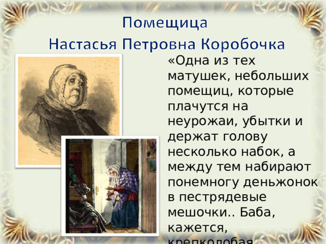 «Одна из тех матушек, небольших помещиц, которые плачутся на неурожаи, убытки и держат голову несколько набок, а между тем набирают понемногу деньжонок в пестрядевые мешочки.. Баба, кажется, крепколобая,... дубинноголовая...» 