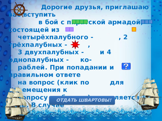  Дорогие друзья, приглашаю вас вступить  в бой с пиратской армадой, состоящей из  четырёхпалубного - , 2 трёхпалубных - ,  3 двухпалубных - и 4 однопалубных - ко-  раблей. При попадании и правильном ответе  на вопрос (клик по для перемещения к  вопросу и обратно) начисляется 1 очко. В случае  неудачи – переход хода к другому экипажу.  Морские мины на карте обозначены , за их  обезвреживание – дополнительное очко. Для  проверки своих ответов нужно кликнуть на  изображение юнги. Желаю удачи!      ОТДАТЬ ШВАРТОВЫ! 