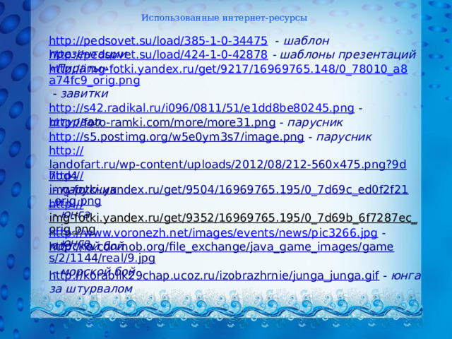 Использованные интернет-ресурсы http://pedsovet.su/load/385-1-0-34475  - шаблон презентации http://pedsovet.su/load/424-1-0-42878  - шаблоны презентаций «Пираты» http://img-fotki.yandex.ru/get/9217/16969765.148/0_78010_a8a74fc9_orig.png  - завитки  http://s42.radikal.ru/i096/0811/51/e1dd8be80245.png  -  штурвал  http:// foto-ramki.com/more/more31.png  -  парусник http:// s5.postimg.org/w5e0ym3s7/image.png  -  парусник http:// landofart.ru/wp-content/uploads/2012/08/212-560x475.png?9d7bd4  -  парусник  http:// img-fotki.yandex.ru/get/9504/16969765.195/0_7d69c_ed0f2f21_orig.png  -  юнга http:// img-fotki.yandex.ru/get/9352/16969765.195/0_7d69b_6f7287ec_orig.png  -  юнга http://www.voronezh.net/images/events/news/pic3266.jpg  -  морской бой http://la.cdnmob.org/file_exchange/java_game_images/games/2/1144/real/9.jpg  -  морской бой  http://korablik29chap.ucoz.ru/izobrazhrnie/junga_junga.gif  -  юнга за штурвалом  