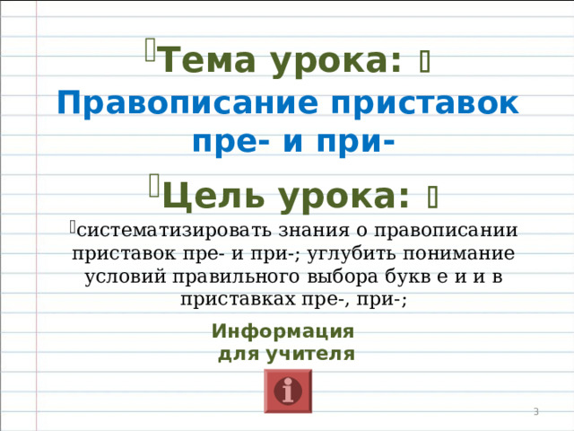   Цели урока   Образовательные:  систематизировать знания о правописании приставок пре- и при-; углубить понимание условий правильного выбора букв е и и в приставках пре-, при-; Развивающие : развивать умения классифицировать факты, делать обобщающие выводы, развивать орфографическую зоркость, развивать умение творчески подходить к решению учебных задач;  Воспитательные: воспитывать положительное отношение к знаниям.    