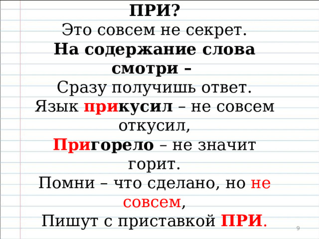  ПРИ или ПРЕ? ПРЕ или ПРИ? Это совсем не секрет. На содержание слова смотри – Сразу получишь ответ. Винт при винтил, при крутил колесо, При клеил, при шил умело – Помни, что пишется ПРИ обо всём, Что добрые руки при делали.  