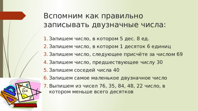 Вспомним как правильно записывать двузначные числа: Запишем число, в котором 5 дес. 8 ед. Запишем число, в котором 1 десяток 6 единиц Запишем число, следующее присчёте за числом 69 Запишем число, предшествующее числу 30 Запишем соседей числа 40 Запишем самое маленькое двузначное число Выпишем из чисел 76, 35, 84, 48, 22 число, в котором меньше всего десятков 