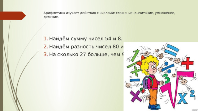 Арифметика изучает действия с числами: сложение, вычитание, умножение, деление.     Найдём сумму чисел 54 и 8. Найдём разность чисел 80 и11. На сколько 27 больше, чем 9? 