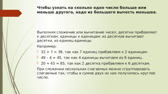 Чтобы узнать на сколько одно число больше или меньше другого, надо из большего вычесть меньшее.    Выполняя сложение или вычитание чисел, десятки прибавляют к десяткам, единицы к единицам; из десятков вычитают десятки, из единиц единицы. Например: 32 + 7 = 39, так как 7 единиц прибавляем к 2 единицам. 49 – 4 = 45, так как 4 единицы вычитаем из 9 единиц. 20 + 65 = 85, так как 2 десятка прибавляем к 6 десяткам. При сложении нескольких слагаемых можно сгруппировать слагаемые так, чтобы в сумме двух из них получилось круглое число. 