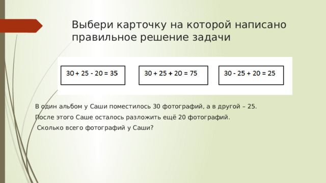 Выбери карточку на которой написано правильное решение задачи                               В один альбом у Саши поместилось 30 фотографий, а в другой – 25. После этого Саше осталось разложить ещё 20 фотографий.  Сколько всего фотографий у Саши? 
