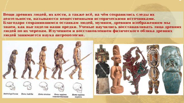 Вещи древних людей, их кости, а также всё, на чём сохранились следы их деятельности, называются вещественными историческими источниками. Благодаря сохранившимся останкам людей, мумиям, древним изображениям мы знаем, как выглядели наши предки. Ученые научились восстанавливать лица древних людей по их черепам. Изучением и восстановлением физического облика древних людей занимается наука антропология. 