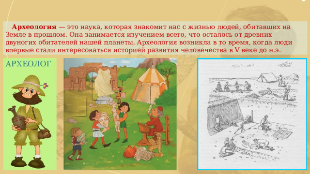  Археология — это наука, которая знакомит нас с жизнью людей, обитавших на Земле в прошлом. Она занимается изучением всего, что осталось от древних двуногих обитателей нашей планеты. Археология возникла в то время, когда люди впервые стали интересоваться историей развития человечества в V веке до н.э. 