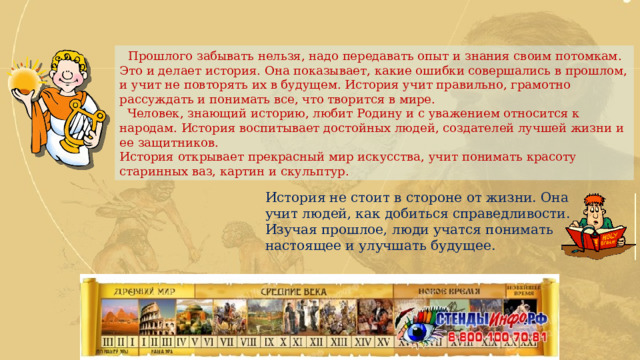  Прошлого забывать нельзя, надо передавать опыт и знания своим потомкам. Это и делает история. Она показывает, какие ошибки совершались в прошлом, и учит не повторять их в будущем. История учит правильно, грамотно рассуждать и понимать все, что творится в мире.  Человек, знающий историю, любит Родину и с уважением относится к народам. История воспитывает достойных людей, создателей лучшей жизни и ее защитников. История открывает прекрасный мир искусства, учит понимать красоту старинных ваз, картин и скульптур. История не стоит в стороне от жизни. Она учит людей, как добиться справедливости. Изучая прошлое, люди учатся понимать настоящее и улучшать будущее. 