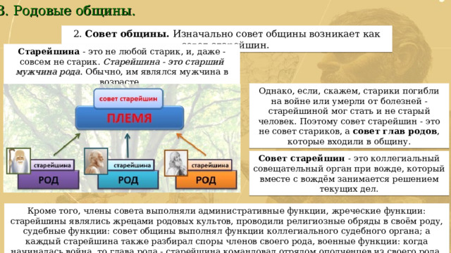 3. Родовые общины. 2.  Совет общины. Изначально совет общины возникает как совет старейшин. Старейшина - это не любой старик, и, даже - совсем не старик. Старейшина - это старший мужчина рода. Обычно, им являлся мужчина в возрасте. Однако, если, скажем, старики погибли на войне или умерли от болезней - старейшиной мог стать и не старый человек. Поэтому совет старейшин - это не совет стариков, а совет глав родов , которые входили в общину. Совет старейшин - это коллегиальный совещательный орган при вожде, который вместе с вождём занимается решением текущих дел. Кроме того, члены совета выполняли административные функции, жреческие функции: старейшины являлись жрецами родовых культов, проводили религиозные обряды в своём роду, судебные функции: совет общины выполнял функции коллегиального судебного органа; а каждый старейшина также разбирал споры членов своего рода, военные функции: когда начиналась война, то глава рода - старейшина командовал отрядом ополченцев из своего рода. 