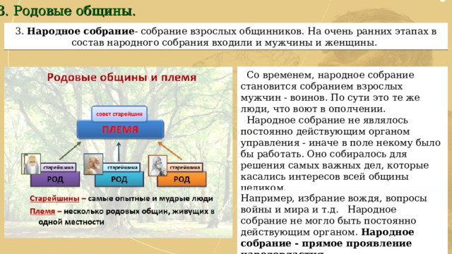 3. Родовые общины. 3.  Народное собрание - собрание взрослых общинников. На очень ранних этапах в состав народного собрания входили и мужчины и женщины.  Со временем, народное собрание становится собранием взрослых мужчин - воинов. По сути это те же люди, что воют в ополчении.  Народное собрание не являлось постоянно действующим органом управления - иначе в поле некому было бы работать. Оно собиралось для решения самых важных дел, которые касались интересов всей общины целиком. Например, избрание вождя, вопросы войны и мира и т.д. Народное собрание не могло быть постоянно действующим органом. Народное собрание - прямое проявление народовластия. 