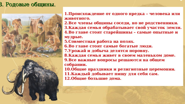 3. Родовые общины. Происхождение от одного предка – человека или животного. Все члены общины соседи, но не родственники. Каждая семья обрабатывает свой участок земли. Во главе стоят старейшины – самые опытные и мудрые. Совместная работа на полях. Во главе стоят самые богатые люди. Урожай и добыча делятся поровну. Каждая семья живет в своем маленьком доме. Все важные вопросы решаются на общем собрании. Общие праздники и религиозные церемонии. Каждый добывает пищу для себя сам. Общие большие дома.  