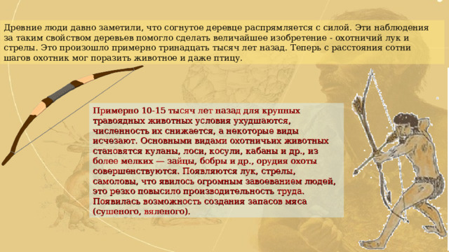 Древние люди давно заметили, что согнутое деревце распрямляется с силой. Эти наблюдения за таким свойством деревьев помогло сделать величайшее изобретение - охотничий лук и стрелы. Это произошло примерно тринадцать тысяч лет назад. Теперь с расстояния сотни шагов охотник мог поразить животное и даже птицу. Примерно 10-15 тысяч лет назад для крупных травоядных животных условия ухудшаются, численность их снижается, а некоторые виды исчезают. Основными видами охотничьих животных становятся куланы, лоси, косули, кабаны и др., из более мелких — зайцы, бобры и др., орудия охоты совершенствуются. Появляются лук, стрелы, самоловы, что явилось огромным завоеванием людей, это резко повысило производительность труда. Появилась возможность создания запасов мяса (сушеного, вяленого). 