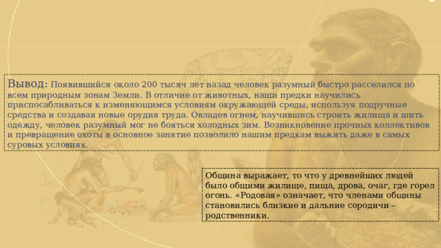 Вывод: Появившийся около 200 тысяч лет назад человек разумный быстро расселился по всем природным зонам Земли. В отличие от животных, наши предки научились приспосабливаться к изменяющимся условиям окружающей среды, используя подручные средства и создавая новые орудия труда. Овладев огнем, научившись строить жилища и шить одежду, человек разумный мог не бояться холодных зим. Возникновение прочных коллективов и превращение охоты в основное занятие позволило нашим предкам выжить даже в самых суровых условиях. Община выражает, то что у древнейших людей было общими жилище, пища, дрова, очаг, где горел огонь. «Родовая» означает, что членами общины становились близкие и дальние сородичи – родственники. 