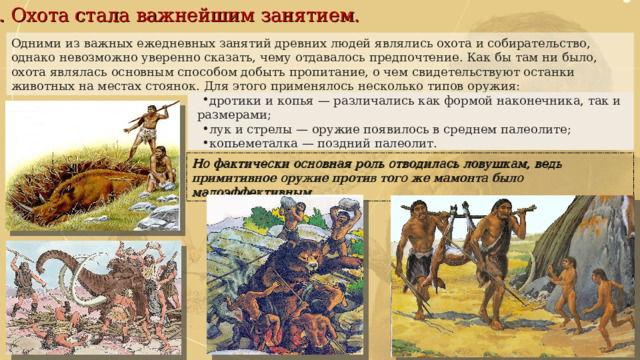 2. Охота стала важнейшим занятием. дротики и копья — различались как формой наконечника, так и размерами; лук и стрелы — оружие появилось в среднем палеолите; копьеметалка — поздний палеолит. Одними из важных ежедневных занятий древних людей являлись охота и собирательство, однако невозможно уверенно сказать, чему отдавалось предпочтение. Как бы там ни было, охота являлась основным способом добыть пропитание, о чем свидетельствуют останки животных на местах стоянок. Для этого применялось несколько типов оружия: Но фактически основная роль отводилась ловушкам, ведь примитивное оружие против того же мамонта было малоэффективным. 