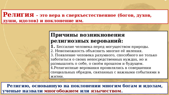 Религия - это вера в сверхъестественное (богов, духов, души, идолов) и поклонение им. Причины возникновения религиозных верований: 1. Бессилие человека перед могуществом природы. 2. Невозможность объяснить многие её явления. 3. Появление человека разумного, способного не только заботиться о своих непосредственных нуждах, но и размышлять о себе, о своём прошлом и будущем. 4.Религиозные верования проявлялись в совершении специальных обрядов, связанных с важными событиями в жизни.  Религию, основанную на поклонении многим богам и идолам, ученые назвали многобожием или язычеством . 