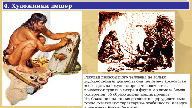 4. Художники пещер Рисунки первобытного человека не только художественная ценность: они помогают археологам воссоздать далекую историю человечества, позволяют судить о флоре и фауне, о климате Земли тех времен, об образе жизни наших предков. Изображения на стенах древних пещер удивительно точно схватывают характерные особенности, повадки и движения быков, бизонов. 