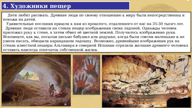 4. Художники пещер  Дети любят рисовать. Древние люди по своему отношению к миру были непосредственны и похожи на детей.  Удивительные послания пришли к нам из прошлого, отдаленного от нас на 35-30 тысяч лет.  Древние люди оставили на стенах пещер изображения своих ладоней. Однажды человек приложил руку к стене, а затем обвел её цветной землей. Получилось изображение руки. Вспомните, как вы, посылая письмо бабушке или дедушке, когда были совсем маленькие и не умели писать, обводили карандашом ладошку. Возможно, древнейшие изображения рук на стенах известной пещеры Альтамира в северной Испании отразили желание древнего человека оставить навсегда отпечаток собственной жизни. 