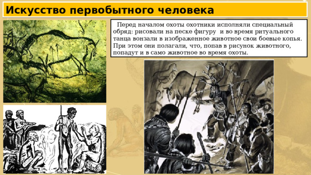 Искусство первобытного человека  Перед началом охоты охотники исполняли специальный обряд: рисовали на песке фигуру и во время ритуального танца вонзали в изображенное животное свои боевые копья. При этом они полагали, что, попав в рисунок животного, попадут и в само животное во время охоты. 