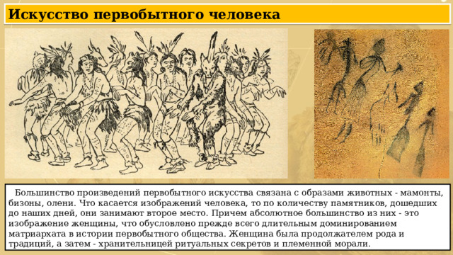 Искусство первобытного человека  Большинство произведений первобытного искусства связана с образами животных - мамонты, бизоны, олени. Что касается изображений человека, то по количеству памятников, дошедших до наших дней, они занимают второе место. Причем абсолютное большинство из них - это изображение женщины, что обусловлено прежде всего длительным доминированием матриархата в истории первобытного общества. Женщина была продолжателем рода и традиций, а затем - хранительницей ритуальных секретов и племенной морали. 