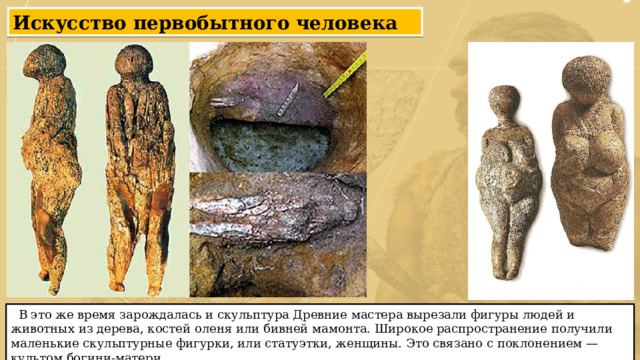 Искусство первобытного человека  В это же время зарождалась и скульптура Древние мастера вырезали фигуры людей и животных из дерева, костей оленя или бивней мамонта. Широкое распространение получили маленькие скульптурные фигурки, или статуэтки, женщины. Это связано с поклонением — культом богини-матери. 