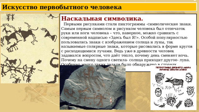 Искусство первобытного человека Наскальная символика.  Первыми рисунками стали пиктограммы -символические знаки. Самым первым символом и рисунком человека был отпечаток руки или ноги человека – что, наверное, можно сравнить с современной надписью «Здесь был Я!». Особой популярностью пользовались знаки с изображением солнца и луны, так называемые солярные знаки, которые рисовались в форме кругов с расходящимися лучами. Ведь уже в древности человек задавался вопросом, что даёт тепло, почему день сменяет ночь. Почему на смену одного светила- солнца приходит другое- луна. Особенно много таких знаков было обнаружено в странах Западной Европы. 